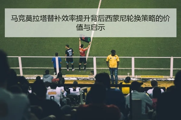 马竞莫拉塔替补效率提升背后西蒙尼轮换策略的价值与启示