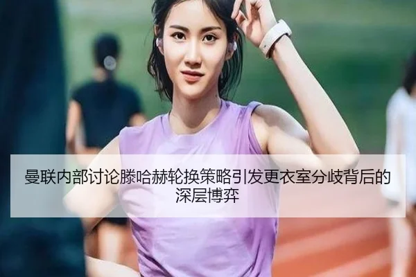 曼联内部讨论滕哈赫轮换策略引发更衣室分歧背后的深层博弈