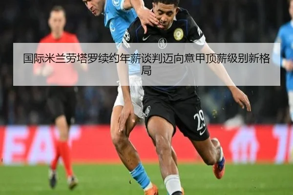 国际米兰劳塔罗续约年薪谈判迈向意甲顶薪级别新格局