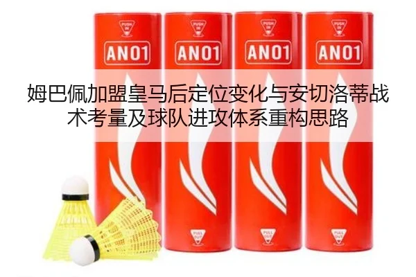 姆巴佩加盟皇马后定位变化与安切洛蒂战术考量及球队进攻体系重构思路 - leyu