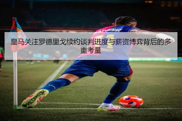 皇马关注罗德里戈续约谈判进度与薪资博弈背后的多重考量 - leyu