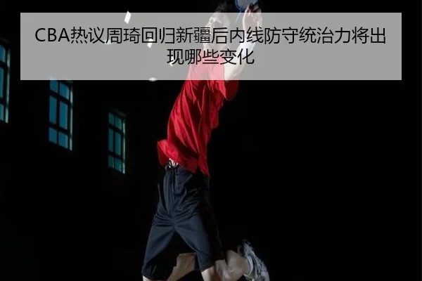 CBA热议周琦回归新疆后内线防守统治力将出现哪些变化 - leyu