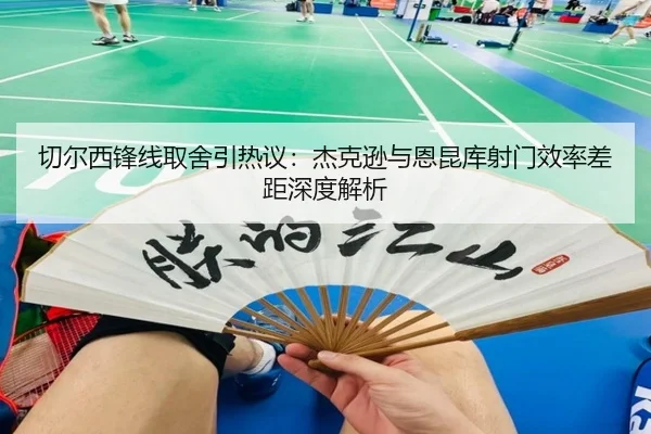 切尔西锋线取舍引热议：杰克逊与恩昆库射门效率差距深度解析 - leyu