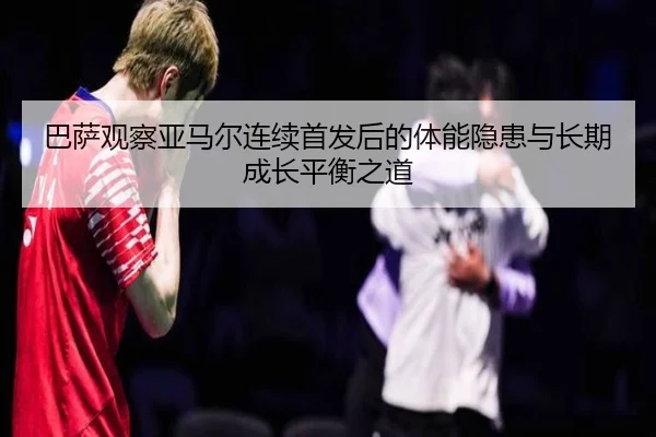 巴萨观察亚马尔连续首发后的体能隐患与长期成长平衡之道 - leyu