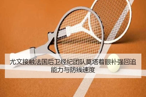 尤文接触法国后卫经纪团队莫塔着眼补强回追能力与防线速度 - leyu